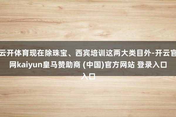 云開體育現在除珠寶、西賓培訓這兩大類目外-開云官網kaiyun皇馬贊助商 (中國)官方網站 登錄入口