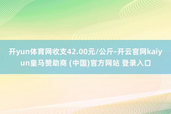 開yun體育網收支42.00元/公斤-開云官網kaiyun皇馬贊助商 (中國)官方網站 登錄入口