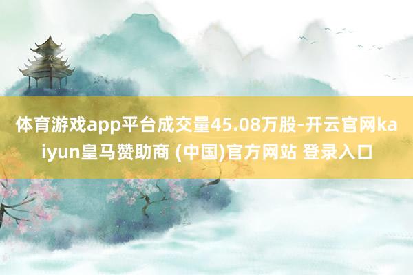 體育游戲app平臺成交量45.08萬股-開云官網kaiyun皇馬贊助商 (中國)官方網站 登錄入口