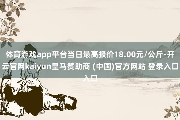 體育游戲app平臺當日最高報價18.00元/公斤-開云官網kaiyun皇馬贊助商 (中國)官方網站 登錄入口