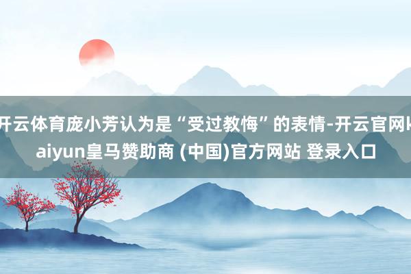 開云體育龐小芳認為是“受過教悔”的表情-開云官網kaiyun皇馬贊助商 (中國)官方網站 登錄入口