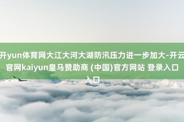 開yun體育網大江大河大湖防汛壓力進一步加大-開云官網kaiyun皇馬贊助商 (中國)官方網站 登錄入口