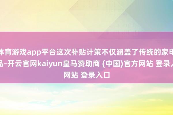 體育游戲app平臺這次補貼計策不僅涵蓋了傳統的家電居品-開云官網kaiyun皇馬贊助商 (中國)官方網站 登錄入口