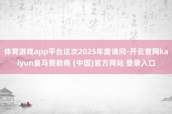 體育游戲app平臺這次2025年度請問-開云官網kaiyun皇馬贊助商 (中國)官方網站 登錄入口