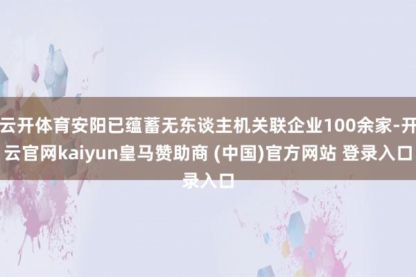 云開體育安陽已蘊蓄無東談主機關聯企業100余家-開云官網kaiyun皇馬贊助商 (中國)官方網站 登錄入口