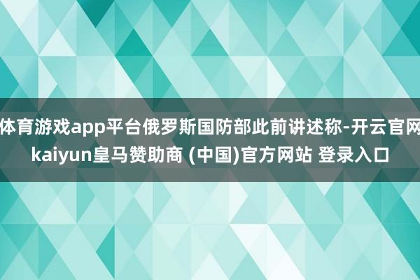 體育游戲app平臺俄羅斯國防部此前講述稱-開云官網kaiyun皇馬贊助商 (中國)官方網站 登錄入口