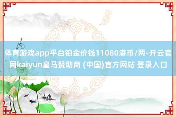 體育游戲app平臺鉑金價錢11080港幣/兩-開云官網kaiyun皇馬贊助商 (中國)官方網站 登錄入口