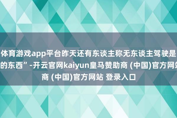 體育游戲app平臺昨天還有東談主稱無東談主駕駛是“虛頭巴腦的東西”-開云官網kaiyun皇馬贊助商 (中國)官方網站 登錄入口