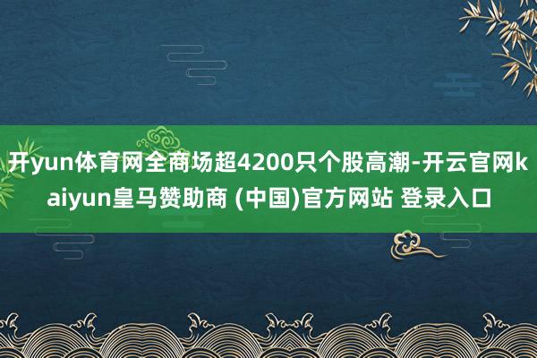 開yun體育網全商場超4200只個股高潮-開云官網kaiyun皇馬贊助商 (中國)官方網站 登錄入口
