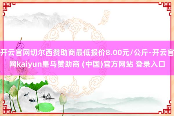 開云官網切爾西贊助商最低報價8.00元/公斤-開云官網kaiyun皇馬贊助商 (中國)官方網站 登錄入口
