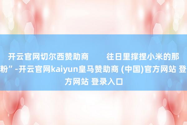 開云官網切爾西贊助商        往日里撐捏小米的那些“米粉”-開云官網kaiyun皇馬贊助商 (中國)官方網站 登錄入口