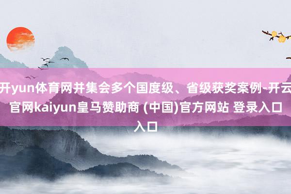 開yun體育網并集會多個國度級、省級獲獎案例-開云官網kaiyun皇馬贊助商 (中國)官方網站 登錄入口