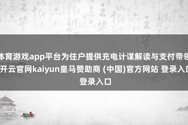 體育游戲app平臺為住戶提供充電計謀解讀與支付帶領-開云官網kaiyun皇馬贊助商 (中國)官方網站 登錄入口
