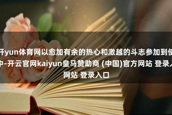 開yun體育網以愈加有余的熱心和激越的斗志參加到使命中-開云官網kaiyun皇馬贊助商 (中國)官方網站 登錄入口