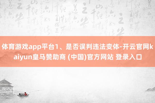 體育游戲app平臺1、是否誤判違法變體-開云官網kaiyun皇馬贊助商 (中國)官方網站 登錄入口