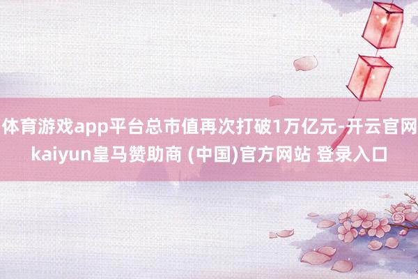 體育游戲app平臺總市值再次打破1萬億元-開云官網kaiyun皇馬贊助商 (中國)官方網站 登錄入口