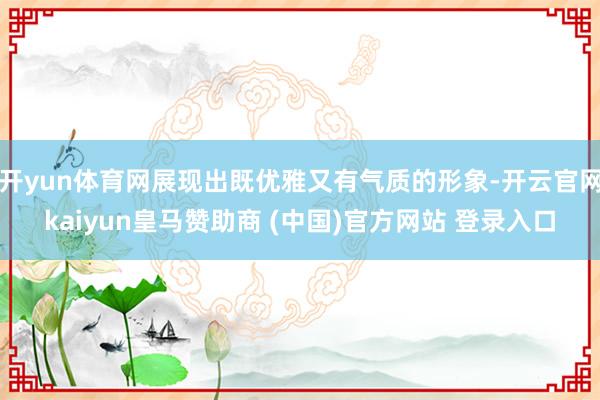 開yun體育網展現出既優雅又有氣質的形象-開云官網kaiyun皇馬贊助商 (中國)官方網站 登錄入口