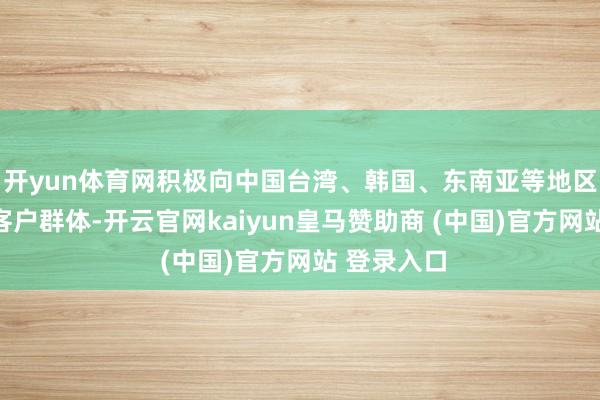 開yun體育網積極向中國臺灣、韓國、東南亞等地區拓展新的客戶群體-開云官網kaiyun皇馬贊助商 (中國)官方網站 登錄入口