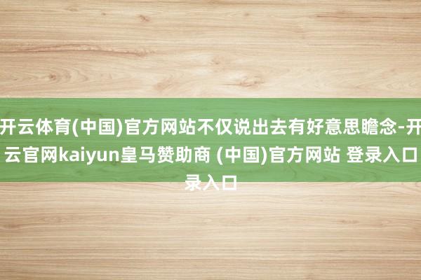 開云體育(中國)官方網站不僅說出去有好意思瞻念-開云官網kaiyun皇馬贊助商 (中國)官方網站 登錄入口