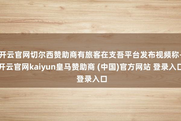 開云官網切爾西贊助商有旅客在支吾平臺發布視頻稱-開云官網kaiyun皇馬贊助商 (中國)官方網站 登錄入口