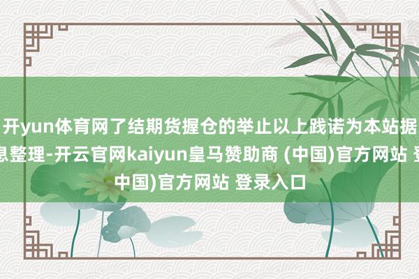 開yun體育網了結期貨握倉的舉止以上踐諾為本站據公開信息整理-開云官網kaiyun皇馬贊助商 (中國)官方網站 登錄入口