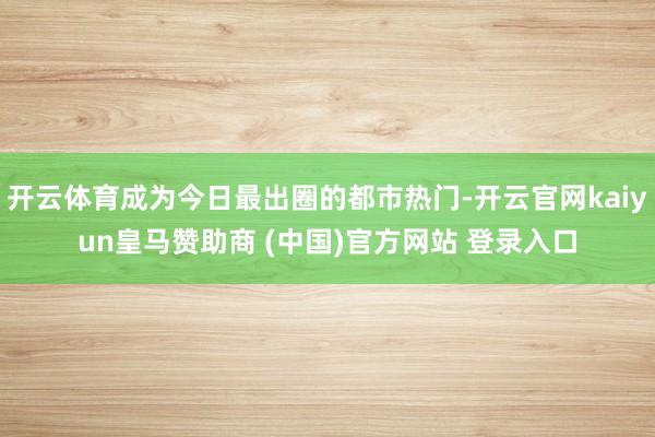 開云體育成為今日最出圈的都市熱門-開云官網kaiyun皇馬贊助商 (中國)官方網站 登錄入口