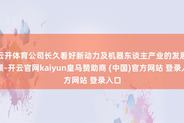云開體育公司長久看好新動力及機器東談主產業的發展遠景-開云官網kaiyun皇馬贊助商 (中國)官方網站 登錄入口